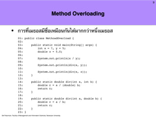 9



                                                                     Method Overloading


            •         การที่เมธอสมีชื่อเหมือนกันได้มากกว่าหนึ่งเมธอส
                      01: public class MethoadOverload {
                      02:
                      03:     public static void main(String[] args) {
                      04:         int x = 7, y = 5;
                      05:         double z = 5.0;
                      06:
                      07:         System.out.println(x / y);
                      08:
                      09:         System.out.println(div(x, y));
                      10:
                      11:         System.out.println(div(x, z));
                      12:     }
                      13:
                      14:     public static double div(int a, int b) {
                      15:         double c = a / (double) b;
                      16:         return c;
                      17:     }
                      18:
                      19:     public static double div(int a, double b) {
                      20:         double c = a / b;
                      21:         return c;
                      22:     }
                      23: }
Atit Patumvan, Faculty of Management and Information Sciences, Naresuan University
 