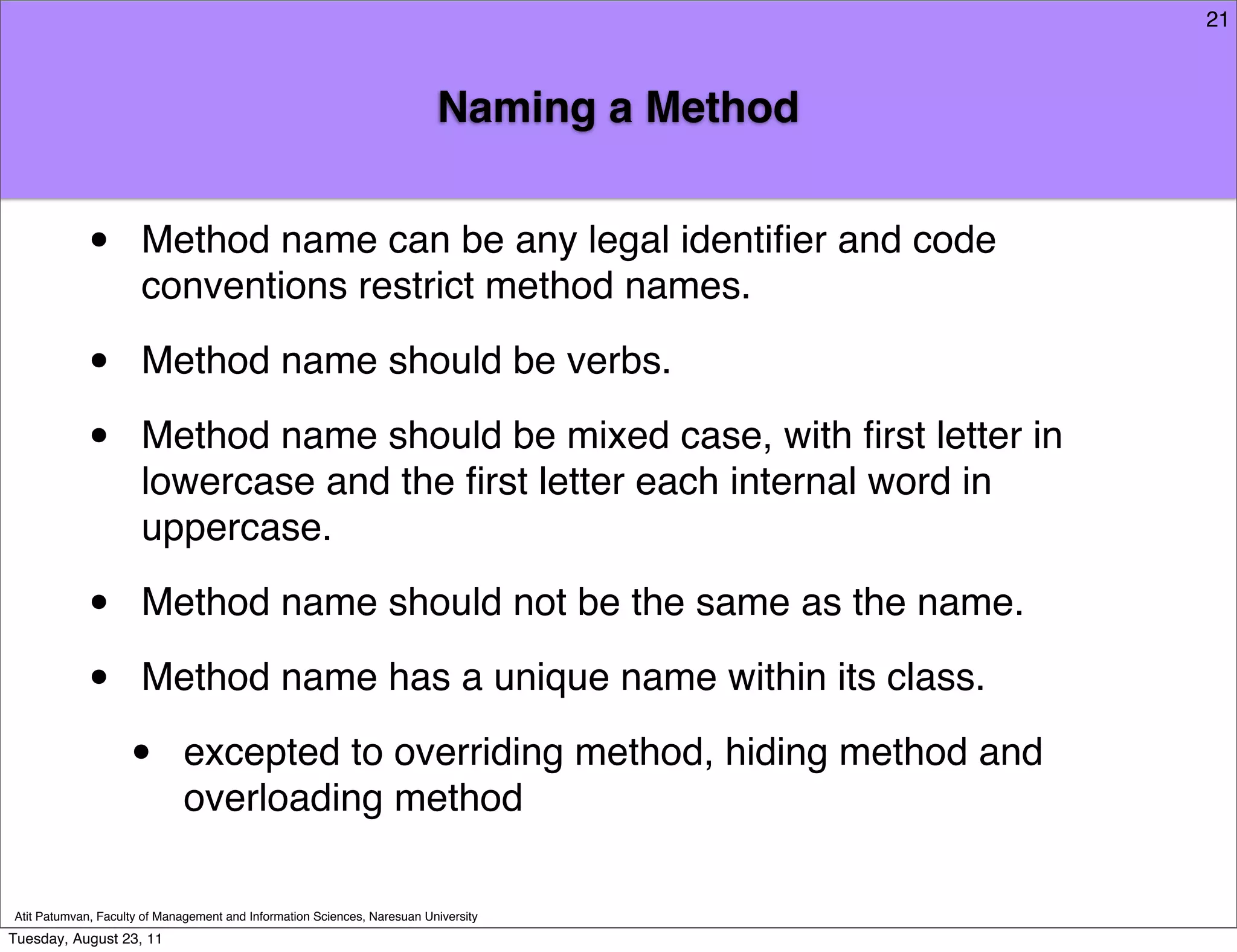 21



                                                                          Naming a Method


            •         Method name can be any legal identiﬁer and code
                      conventions restrict method names.

            •         Method name should be verbs.

            •         Method name should be mixed case, with ﬁrst letter in
                      lowercase and the ﬁrst letter each internal word in
                      uppercase.

            •         Method name should not be the same as the name.

            •         Method name has a unique name within its class.

                    •        excepted to overriding method, hiding method and
                             overloading method

Atit Patumvan, Faculty of Management and Information Sciences, Naresuan University
Tuesday, August 23, 11
 