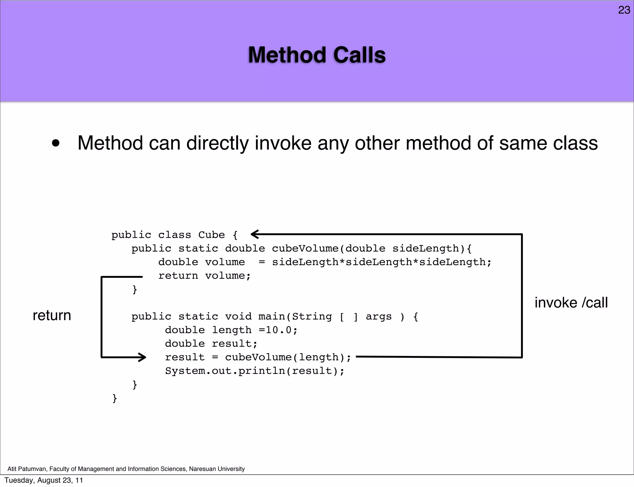 23



                                                                                     Method Calls



              •         Method can directly invoke any other method of same class



                                   public class Cube {
                                      public static double cubeVolume(double sideLength){
                                          double volume = sideLength*sideLength*sideLength;
                                          return volume;
                                      }
                                                                                                    invoke /call
        return                            public static void main(String [ ] args ) {
                                               double length =10.0;
                                               double result;
                                               result = cubeVolume(length);
                                               System.out.println(result);
                                          }
                                   }




Atit Patumvan, Faculty of Management and Information Sciences, Naresuan University
Tuesday, August 23, 11
 