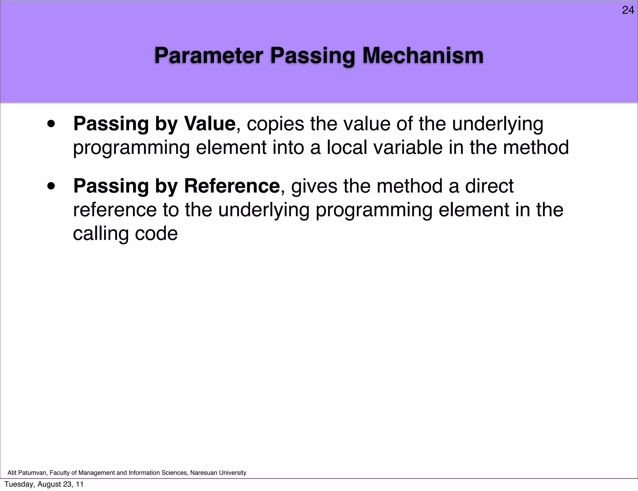 24



                                                  Parameter Passing Mechanism


            •         Passing by Value, copies the value of the underlying
                      programming element into a local variable in the method

            •         Passing by Reference, gives the method a direct
                      reference to the underlying programming element in the
                      calling code




Atit Patumvan, Faculty of Management and Information Sciences, Naresuan University
Tuesday, August 23, 11
 