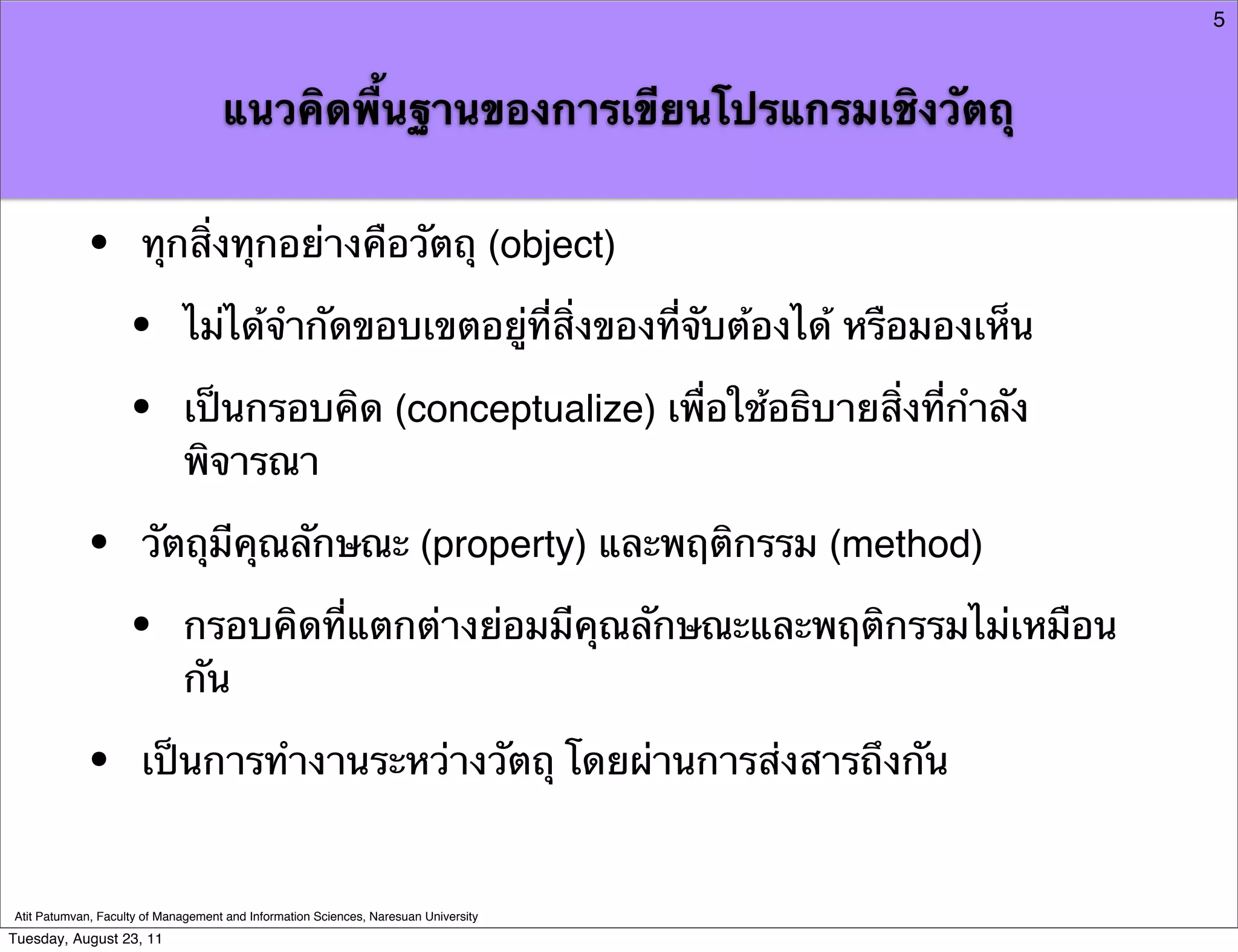 5



                                    แนวคิดพื้นฐานของการเขียนโปรแกรมเชิงวัตถุ


            •         ทุกสิ่งทุกอย่างคือวัตถุ (object)

                    •        ไม่ได้จํากัดขอบเขตอยู่ที่สิ่งของที่จับต้องได้ หรือมองเห็น

                    •        เป็นกรอบคิด (conceptualize) เพื่อใช้อธิบายสิ่งที่กําลัง
                             พิจารณา

            •         วัตถุมีคุณลักษณะ (property) และพฤติกรรม (method)

                    •        กรอบคิดที่แตกต่างย่อมมีคุณลักษณะและพฤติกรรมไม่เหมือน
                             กัน

            •         เป็นการทํางานระหว่างวัตถุ โดยผ่านการส่งสารถึงกัน


Atit Patumvan, Faculty of Management and Information Sciences, Naresuan University
Tuesday, August 23, 11
 