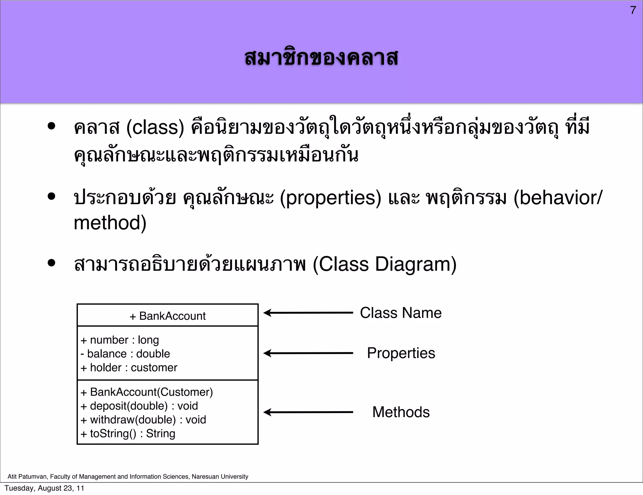7



                                                                                สมาชิกของคลาส


            •         คลาส (class) คือนิยามของวัตถุใดวัตถุหนึ่งหรือกลุ่มของวัตถุ ที่มี
                      คุณลักษณะและพฤติกรรมเหมือนกัน

            •         ประกอบด้วย คุณลักษณะ (properties) และ พฤติกรรม (behavior/
                      method)

            •         สามารถอธิบายด้วยแผนภาพ (Class Diagram)

                                         + BankAccount                                   Class Name
                        + number : long
                        - balance : double                                                Properties
                        + holder : customer

                        + BankAccount(Customer)
                        + deposit(double) : void
                        + withdraw(double) : void
                                                                                          Methods
                        + toString() : String


Atit Patumvan, Faculty of Management and Information Sciences, Naresuan University
Tuesday, August 23, 11
 