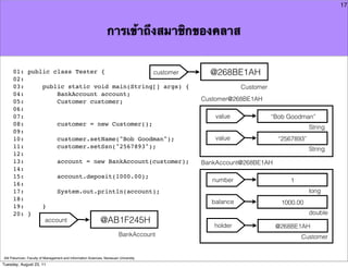 17



                                                                การเข้าถึงสมาชิกของคลาส


     01: public class Tester {               customer                                   @268BE1AH
     02:
     03:     public static void main(String[] args) {                                             Customer
     04:          BankAccount account;
     05:          Customer customer;                                                  Customer@268BE1AH
     06:
     07:                                                                                  value              “Bob Goodman”
     08:          customer = new Customer();
                                                                                                                           String
     09:
     10:          customer.setName("Bob Goodman");                                        value                “2567893”
     11:          customer.setSsn("2567893");                                                                              String
     12:
     13:          account = new BankAccount(customer);                                BankAccount@268BE1AH
     14:
     15:          account.deposit(1000.00);
                                                                                         number                   1
     16:
     17:          System.out.println(account);                                                                             long
     18:                                                                                balance                 1000.00
     19:     }
     20: }                                                                                                                 double
              account         @AB1F245H
                                                                                         holder               @268BE1AH
                                                                        BankAccount                                   Customer


Atit Patumvan, Faculty of Management and Information Sciences, Naresuan University
Tuesday, August 23, 11
 