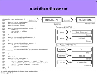 18



                                                                การเข้าถึงสมาชิกของคลาส

   01: public class BankAccount {
   02:                                  customer                                     @268BE1AH        account        @AB1F245H
   03:     public static long number;
   04:     private double balance;                                                        Customer                            BankAccount
   05:     public Customer holder;
   06:
   07:     public BankAccount(Customer holder) {
                                                                                            Customer@268BE1AH
   08:         number++;
   09:         this.holder = holder;
   10:         balance = 0;                                                                      value          “Bob Goodman”
   11:     }
   12:                                                                                                                         String
   13:     public void deposit(double amount) {
   14:         balance += amount;                                                                value             “2567893”
   15:     }
   16:                                                                                                                         String
   17:     public void withdraw(double amount) {
   18:         if (balance >= amount) {                                                     BankAccount@268BE1AH
   19:             balance -= amount;
   20:         } else {
   21:             System.out.println("System cannot process this
                                                                                                 number               1
   transaction.");
   22:         }
                                                                                                                               long
   23:     }
   24:
                                                                                               balance              1000.00
   25:     @Override
   26:     public String toString() {
                                                                                                                               double
   27:         String info = "";
   28:         info += "Account Number: " + number + "n";
   29:         info += "Holder Name: " + holder.getName() + "n";                                holder            @268BE1AH
   30:         info += "Current Balance: " + balance;
   31:         return info;                                                                                               Customer
   32:     }
   33: }

Atit Patumvan, Faculty of Management and Information Sciences, Naresuan University
Tuesday, August 23, 11
 