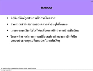 19



                                                                                     Method


            •         คือฟังก์ชันที่ถูกประกาศไว้ภายในคลาส

            •         สามารถเข้าถึงสมาชิกของคลาสตัวอื่นๆได้โดยตรง

            •         เมธอสจะถูกเรียกใช้ได้ก็ต่อเมื่อคลาสถึกนํามาสร้างเป็นวัตถุ

            •         ในระหว่าการทํางาน การเปลี่ยนแปลงค่าของสมาชิกที่เป็น
                      properties จะถูกเปลี่ยนแปลงในระดับวัตถุ




Atit Patumvan, Faculty of Management and Information Sciences, Naresuan University
Tuesday, August 23, 11
 
