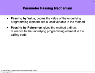 24



                                                  Parameter Passing Mechanism


            •         Passing by Value, copies the value of the underlying
                      programming element into a local variable in the method

            •         Passing by Reference, gives the method a direct
                      reference to the underlying programming element in the
                      calling code




Atit Patumvan, Faculty of Management and Information Sciences, Naresuan University
Tuesday, August 23, 11
 