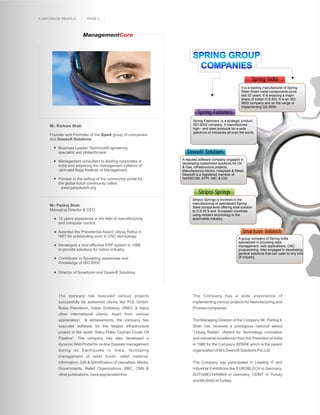 CORPORATE PROFILE         PAGE 2



                        ManagementCore



                                                                         SPRING GROUP
                                                                          COMPANIES
                                                                                                                  Spring India
                                                                                                           It is a leading manufacturer of Spring
                                                                                                           Steel Sheet metal components since
                                                                                                           last 32 years. It is enjoying a major
                                                                                                           share of Indian O.E.M's. It is an ISO
                                                                                                           9002 company and on the verge of
                                                                                                           implementing QS 9000.
                                                                             Spring Fasteners
                                                                          Spring Fasteners, is a strategic product
     Mr. Kishore Shah                                                     ISO 9002 company. It manufactures
                                                                          high - end steel products for a wide
                                                                          spectrum of industries all over the world.
     Founder and Promoter of the Spark group of companies
     and Dewsoft Solutions

         Business Leader, Technical/Engineering
         specialist and philanthropist                                Dewsoft Solutions
                                                                   A reputed software company engaged in
         Management consultant to leading corporates in
                                                                   developing customized solutions for Oil
         India and preparing the management syllabus of            & Gas, Infrastructure projects,
         Jamnalal Bajaj Institute of Management.                   Manufacturing Sector, Hospitals & Retail.
                                                                   Dewsoft is a registered member of
         Pioneer in the setting of the community portal for        NASSCOM, STPI, IMC & CSI.
         the global kutch community called
         Wwww.panjokutch.org
                                                                             Stripco Springs
                                                                         Stripco Springs is involved in the
                                                                         manufacturing of specialized Spring
     Mr. Pankaj Shah                                                     Steel components offering total solution
     Managing Director & CEO                                             to O.E.M.'s and European countries
                                                                         using modern technology in the
         15 years experience in the field of manufacturing               automobile industry.
         and computer control.

         Awarded the Presidential Award Udyog Ratna in                                                     Smartcom Infotech
         1987 for outstanding work in CNC technology.
                                                                                                         A group company of Spring India
                                                                                                         specialized in providing data
         Developed a cost effective ERP system in 1988                                                   management, web applications, CNC
         to provide solutions for Indian industry.                                                       programming. Also engaged in developing
                                                                                                         general solutions that can cater to any kind
         Contributor in Spreading awareness and                                                          of industry.
         Knowledge of ISO 9000.

         Director of Smartcom and Dewsoft Solutions.




         The company has executed various projects                       The Company has a wide experience of
         successfully for esteemed clients like PLE GmbH,                implementing various projects for Manufacturing and
         Botas Petroleum, Indian Embassy, ONEC & many                    Process companies
         other international clients. Apart from various
         appreciation    & achievements, the company has                 The Managing Director of the Company Mr. Pankaj K
         executed software for the largest infrastructure                Shah has received a prestigious national award
         project in the world “Baku-Tbilisi Ceyhan Crude Oil             “Udyog Rattan” (Award for Technology innovation
         Pipeline”. The company has also developed a                     and industrial excellence) from the President of India
         dynamic Web Portal for on-line Disaster management              in 1989 for the Company SPARK which is the parent
         during an Earthquake in India, facilitating                     organization of M/s Dewsoft Solutions Pvt. Ltd.
         management of relief funds, relief material,
         information, GIS & Identification of casualties. Media,         The Company has participated in Leading IT and
         Governments, Relief Organizations, BBC, CNN &                   Industrial Exhibitions like EUROBLECH in Germany,
         other publications, have appreciated this.                      AUTOMECHANIKA in Germany, CEBIT in Turkey
                                                                         and MUSIAD in Turkey.
 
