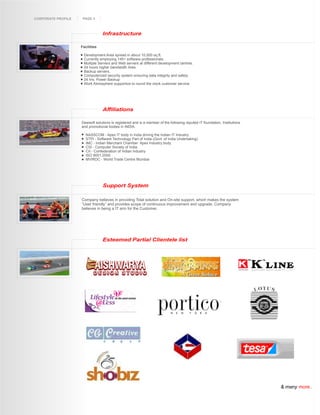 CORPORATE PROFILE    PAGE 4



                                 Infrastructure

                    Facilities

                     Development Area spread in about 10,000 sq.ft.
                     Currently employing 145+ software professionals.
                     Multiple Servers and Web servers at different development centres.
                     24 hours higher bandwidth lines.
                     Backup servers.
                     Computerized security system ensuring data integrity and safety.
                     24 hrs. Power Backup
                     Work Atmosphere supportive to round the clock customer service




                                 Affiliations

                    Dewsoft solutions is registered and is a member of the following reputed IT foundation, Institutions
                    and promotional bodies in INDIA.

                       NASSCOM - Apex IT body in India driving the Indian IT Industry.
                       STPI - Software Technology Part of India (Govt. of India Undertaking)
                       IMC - Indian Merchant Chamber Apex Industry body
                       CSI - Computer Society of India
                       CII - Confederation of Indian industry
                       ISO 9001:2000
                       MVIRDC - World Trade Centre Mumbai




                                 Support System

                    Company believes in providing Total solution and On-site support, which makes the system
                    “User friendly” and provides scope of continuous improvement and upgrade. Company
                    believes in being a IT arm for the Customer.




                                 Esteemed Partial Clientele list




                                                                                                                           & many more..
 