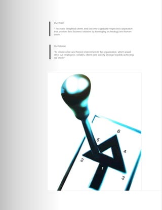 Our Vision

“ To create delighted clients and become a globally respected corporation
that provides best business solutions by leveraging technology and human
assets.”




Our Mission

“To create a fair and honest environment in the organization, which would
drive our employees, vendors, clients and society at large towards achieving
our vision.”
 