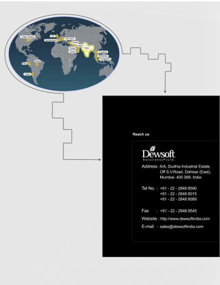 United States                 UK
                                       Germany
                         Switzerland
                                           Turkey
                                                Kuwait
                                          Dubai        India
                                          Oman                 Thailand
                                                               Malaysia
                                                                Singapore
                Brazil
 Peru



   Chile




                                                                            Reach us




                                                                                Dewsoft
                                                                                Solutions(P)Ltd.

                                                                                Address :6/A, Dudhia Industrial Estate,
                                                                                          Off S.V.Road, Dahisar (East),
                                                                                          Mumbai- 400 068. India

                                                                                Tel No. : +91 - 22 - 2848 8590
                                                                                          +91 - 22 - 2848 8015
                                                                                          +91 - 22 - 2848 8089

                                                                                Fax     : +91 - 22 - 2848 8545
                                                                                Website : http://www.dewsoftindia.com
                                                                                E-mail : sales@dewsoftindia.com
 
