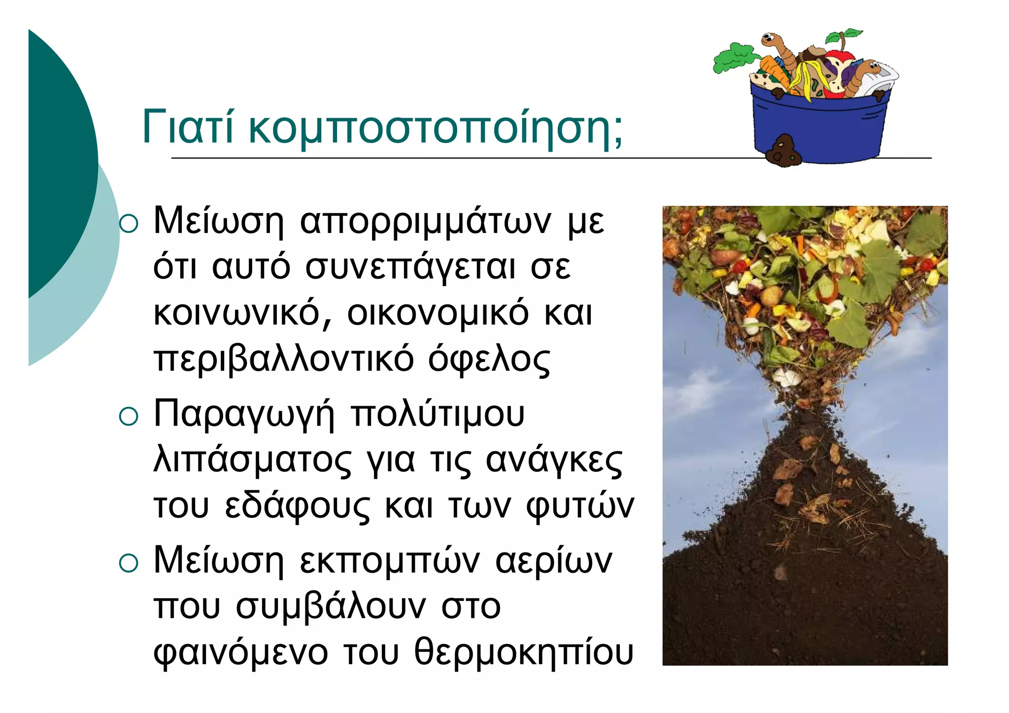 Γιατί κομποστοποίηση;
 Μείωση απορριμμάτων με
ότι αυτό συνεπάγεται σε
κοινωνικό, οικονομικό και
περιβαλλοντικό όφελος
 Παραγωγή πολύτιμου
λιπάσματος για τις ανάγκες
του εδάφους και των φυτών
 Μείωση εκπομπών αερίων
που συμβάλουν στο
φαινόμενο του θερμοκηπίου
 