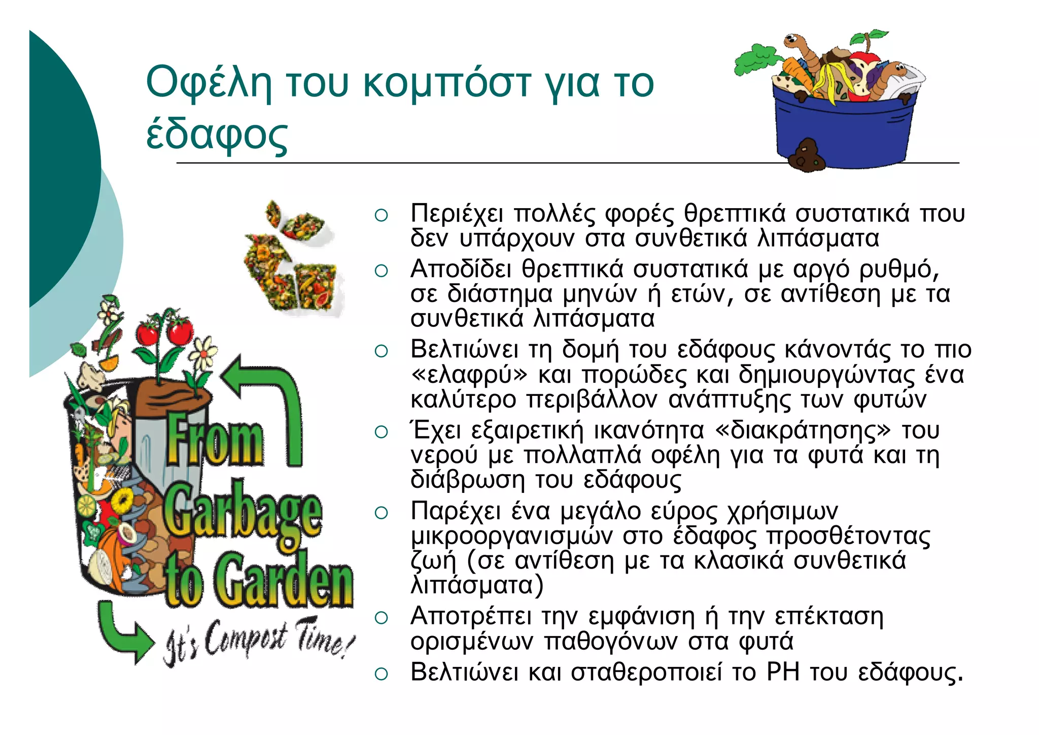 Οφέλη του κομπόστ για το
έδαφος
 Περιέχει πολλές φορές θρεπτικά συστατικά που
δεν υπάρχουν στα συνθετικά λιπάσματα
 Αποδίδει θρεπτικά συστατικά με αργό ρυθμό,
σε διάστημα μηνών ή ετών, σε αντίθεση με τα
συνθετικά λιπάσματα
 Βελτιώνει τη δομή του εδάφους κάνοντάς το πιο
«ελαφρύ» και πορώδες και δημιουργώντας ένα
καλύτερο περιβάλλον ανάπτυξης των φυτών
 Έχει εξαιρετική ικανότητα «διακράτησης» του
νερού με πολλαπλά οφέλη για τα φυτά και τη
διάβρωση του εδάφους
 Παρέχει ένα μεγάλο εύρος χρήσιμων
μικροοργανισμών στο έδαφος προσθέτοντας
ζωή (σε αντίθεση με τα κλασικά συνθετικά
λιπάσματα)
 Αποτρέπει την εμφάνιση ή την επέκταση
ορισμένων παθογόνων στα φυτά
 Βελτιώνει και σταθεροποιεί το PH του εδάφους.
 