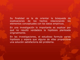Su finalidad es la de orientar la búsqueda de
explicaciones de los hechos relacionando los
elementos conceptuales con los datos empíricos.
En una investigación lo importante es explicar por
qué no resultó verdadera la hipótesis planteada
originalmente.
En las investigaciones, el estudioso formula varias
hipótesis y espera que alguna de ellas proporcione
una solución satisfactoria del problema.
 