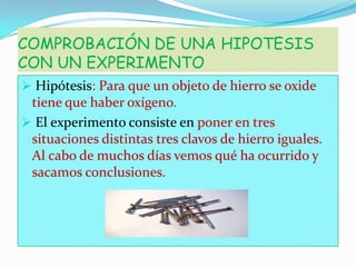 COMPROBACIÓN DE UNA HIPOTESIS
CON UN EXPERIMENTO
 Hipótesis: Para que un objeto de hierro se oxide
tiene que haber oxígeno.
 El experimento consiste en poner en tres
situaciones distintas tres clavos de hierro iguales.

Al cabo de muchos días vemos qué ha ocurrido y
sacamos conclusiones.

 