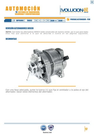 IMPRIMIR

ÍNDICE

ZOOM

ZOOM

PRUEBAS ALTERNADOR - PEM

REVISIÓN ALTERNADORES BOSCH
NOTA: Casi todos los alternadores BOSCH están construidos de manera similar, por lo que para todos
ellos hay que atenerse a lo que se describe e ilustra en las páginas siguientes.

DESMONTAJE

Con una llave adecuada, quitar la tuerca (1) que fija el ventilador y la polea al eje del
alternador. Sacar estos elementos del alternador.

17

 