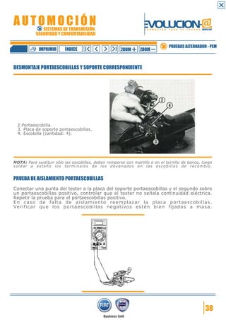 IMPRIMIR

ÍNDICE

ZOOM

ZOOM

PRUEBAS ALTERNADOR - PEM

DESMONTAJE PORTAESCOBILLAS Y SOPORTE CORRESPONDIENTE

2.Portaescobilla.
3. Placa de soporte portaescobillas.
4. Escobilla (cantidad: 4).

NOTA: Para sustituir sólo las escobillas, deben romperse con martillo o en el tornillo de banco, luego
soldar a estaño los terminales de los devanados en las escobillas de recambio.

PRUEBA DE AISLAMIENTO PORTAESCOBILLAS
Conectar una punta del tester a la placa del soporte portaescobillas y el segundo sobre
un portaescobillas positivo, controlar que el tester no señala continuidad eléctrica.
Repetir la prueba para el portaescobillas positivo.
En caso de falta de aislamiento reemplazar la placa portaescobillas.
Verificar que los portaescobillas negativos estén bien fijados a masa.

38

 