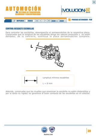 IMPRIMIR

ÍNDICE

ZOOM

ZOOM

PRUEBAS ALTERNADOR - PEM

CONTROL DESGASTE ESCOBILLAS
Para controlar las escobillas, desenganche el portaescobillas de la respectiva placa.
Compruebe que la longitud de las escobillas tenga los valores prescritos y no estén
dañadas; de lo contrario, sustituya la placa portaescobillas completa.

Longitud mínima escobillas
L = 8 mm

Además, compruebe que los muelles que presionan la escobilla no estén distendidos y
por lo tanto su rigidez no garantice el buen contacto de las escobillas en el colector.

39

 
