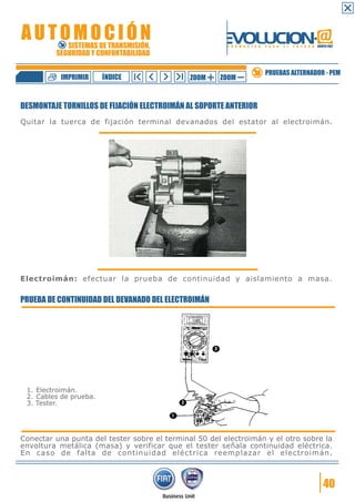 IMPRIMIR

ÍNDICE

ZOOM

ZOOM

PRUEBAS ALTERNADOR - PEM

DESMONTAJE TORNILLOS DE FIJACIÓN ELECTROIMÁN AL SOPORTE ANTERIOR
Quitar la tuerca de fijación terminal devanados del estator al electroimán.

Electroimán: efectuar la prueba de continuidad y aislamiento a masa.

PRUEBA DE CONTINUIDAD DEL DEVANADO DEL ELECTROIMÁN

1. Electroimán.
2. Cables de prueba.
3. Tester.

Conectar una punta del tester sobre el terminal 50 del electroimán y el otro sobre la
envoltura metálica (masa) y verificar que el tester señala continuidad eléctrica.
En caso de falta de continuidad eléctrica reemplazar el electroimán.

40

 