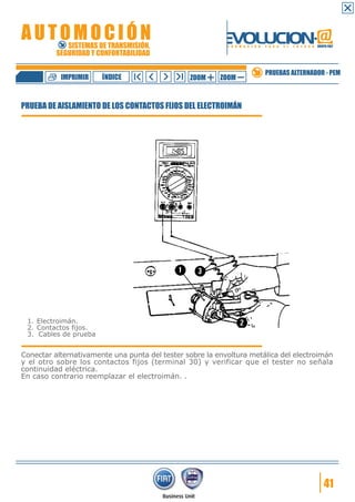 IMPRIMIR

ÍNDICE

ZOOM

ZOOM

PRUEBAS ALTERNADOR - PEM

PRUEBA DE AISLAMIENTO DE LOS CONTACTOS FIJOS DEL ELECTROIMÁN

1. Electroimán.
2. Contactos fijos.
3. Cables de prueba

Conectar alternativamente una punta del tester sobre la envoltura metálica del electroimán
y el otro sobre los contactos fijos (terminal 30) y verificar que el tester no señala
continuidad eléctrica.
En caso contrario reemplazar el electroimán. .

41

 
