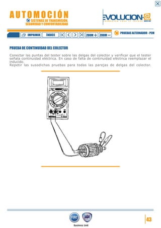 IMPRIMIR

ÍNDICE

ZOOM

ZOOM

PRUEBAS ALTERNADOR - PEM

PRUEBA DE CONTINUIDAD DEL COLECTOR
Conectar las puntas del tester sobre las delgas del colector y verificar que el tester
señala continuidad eléctrica. En caso de falta de continuidad eléctrica reemplazar el
inducido.
Repetir las susodichas pruebas para todas las parejas de delgas del colector.

43

 