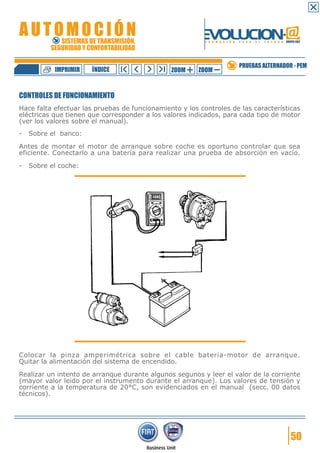 IMPRIMIR

ÍNDICE

ZOOM

ZOOM

PRUEBAS ALTERNADOR - PEM

CONTROLES DE FUNCIONAMIENTO
Hace falta efectuar las pruebas de funcionamiento y los controles de las características
eléctricas que tienen que corresponder a los valores indicados, para cada tipo de motor
(ver los valores sobre el manual).
-

Sobre el banco:

Antes de montar el motor de arranque sobre coche es oportuno controlar que sea
eficiente. Conectarlo a una batería para realizar una prueba de absorción en vacío.
-

Sobre el coche:

Colocar la pinza amperimétrica sobre el cable bateria-motor de arranque.
Quitar la alimentación del sistema de encendido.
Realizar un intento de arranque durante algunos segunos y leer el valor de la corriente
(mayor valor leido por el instrumento durante el arranque). Los valores de tensión y
corriente a la temperatura de 20°C, son evidenciados en el manual (secc. 00 datos
técnicos).

50

 
