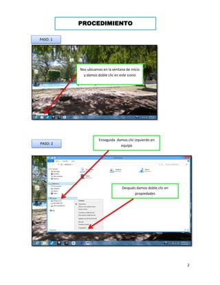 2 
PROCEDIMIENTO 
Nos ubicamos en la ventana de inicio y damos doble clic en este icono 
PASO: 1 
PASO: 2 
Enseguida damos clic izquierdo en equipo 
Después damos doble clic en propiedades  