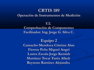 CBTIS 189CBTIS 189
Operación de Instrumentos de MediciónOperación de Instrumentos de Medición
U2.U2.
Comprobación de ComponentesComprobación de Componentes
Facilitador: Ing. Jorge G. Silva C.Facilitador: Ing. Jorge G. Silva C.
Equipo 2Equipo 2
Camacho Mendoza Cristian AlanCamacho Mendoza Cristian Alan
Fierros Peña Miguel AngelFierros Peña Miguel Angel
Lastra Zavala Jorge KemishLastra Zavala Jorge Kemish
Martínez Tovar Tania AlhelíMartínez Tovar Tania Alhelí
Reynoso Ramirez AlejandraReynoso Ramirez Alejandra
 