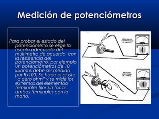 Medición de potenciómetrosMedición de potenciómetros
Para probar el estado delPara probar el estado del
potenciómetro se elige lapotenciómetro se elige la
escala adecuada delescala adecuada del
multimetro de acuerdo conmultimetro de acuerdo con
la resistencia della resistencia del
potenciómetro, por ejemplopotenciómetro, por ejemplo
un potenciómetros de 10un potenciómetros de 10
kiliomhs debe ser medidokiliomhs debe ser medido
por Rx100. Se hace el ajustepor Rx100. Se hace el ajuste
“a cero ohm” y se mide los“a cero ohm” y se mide los
extremos del elementooextremos del elementoo
terminales fijos sin tocarterminales fijos sin tocar
ambos terminales con laambos terminales con la
mano.mano.
 