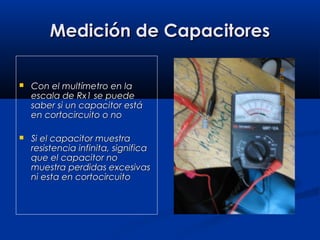 Medición de CapacitoresMedición de Capacitores
 Con el multímetro en laCon el multímetro en la
escala de Rx1 se puedeescala de Rx1 se puede
saber si un capacitor estásaber si un capacitor está
en cortocircuito o noen cortocircuito o no
 Si el capacitor muestraSi el capacitor muestra
resistencia infinita, significaresistencia infinita, significa
que el capacitor noque el capacitor no
muestra perdidas excesivasmuestra perdidas excesivas
ni esta en cortocircuitoni esta en cortocircuito
 