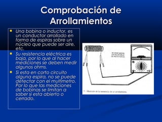 Comprobación deComprobación de
ArrollamientosArrollamientos
 Una bobina o inductor, esUna bobina o inductor, es
un conductor arrollado enun conductor arrollado en
forma de espiras sobre unforma de espiras sobre un
núcleo que puede ser aire,núcleo que puede ser aire,
etc.etc.
 Su resistencia eléctrica esSu resistencia eléctrica es
baja, por lo que al hacerbaja, por lo que al hacer
mediciones se deben medirmediciones se deben medir
algunos ohms.algunos ohms.
 Si esta en corto circuitoSi esta en corto circuito
alguna espira, no se puedealguna espira, no se puede
detectar con el multimetro.detectar con el multimetro.
Por lo que las medicionesPor lo que las mediciones
de bobinas se limitan ade bobinas se limitan a
saber si esta abierto osaber si esta abierto o
cerrado.cerrado.
 