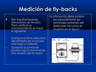 Medición de fly-backsMedición de fly-backs
 Son transformadoresSon transformadores
elevadores de tensión.elevadores de tensión.
Para verificar suPara verificar su
funcionamiento se hacefuncionamiento se hace
lo siguiente:lo siguiente:
1.1. Coloque la llave selectoraColoque la llave selectora
del óhmetro en la escaladel óhmetro en la escala
mas baja y calíbrelo.mas baja y calíbrelo.
2.2. Conecte la punta deConecte la punta de
prueba roja al terminal deprueba roja al terminal de
alta tensión del fly-backalta tensión del fly-back
la otra punta debe probarla otra punta debe probar
secuencialmente lossecuencialmente los
terminales restantes delterminales restantes del
bobinado tal como sebobinado tal como se
muestra en la figura.muestra en la figura.
 