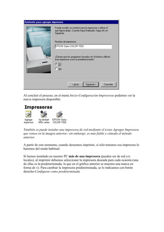 Al concluir el proceso, en el menú Inicio-Configuración-Impresoras podemos ver la
nueva impresora disponible:




También se puede instalar una impresora de red mediante el icono Agregar Impresora
que vemos en la imagen anterior; sin embargo, es más fiable y cómodo el método
anterior.

A partir de este momento, cuando deseemos imprimir, si sólo tenemos esa impresora lo
haremos del modo habitual.

Si hemos instalado en nuestro PC más de una impresora (pueden ser de red y/o
locales), al imprimir debemos seleccionar la impresora deseada para cada ocasión (una
de ellas es la predeterminada, la que en el gráfico anterior se muestra una marca en
forma de v). Para cambiar la impresora predeterminada, se lo indicamos con botón
derecho-Configurar como predeterminada
 