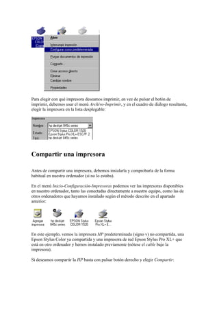 Para elegir con qué impresora deseamos imprimir, en vez de pulsar el botón de
imprimir, debemos usar el menú Archivo-Imprimir, y en el cuadro de diálogo resultante,
elegir la impresora en la lista desplegable:




Compartir una impresora

Antes de compartir una impresora, debemos instalarla y comprobarla de la forma
habitual en nuestro ordenador (si no lo estaba).

En el menú Inicio-Configuración-Impresoras podemos ver las impresoras disponibles
en nuestro ordenador, tanto las conectadas directamente a nuestro equipo, como las de
otros ordenadores que hayamos instalado según el método descrito en el apartado
anterior:




En este ejemplo, vemos la impresora HP predeterminada (signo v) no compartida, una
Epson Stylus Color ya compartida y una impresora de red Epson Stylus Pro XL+ que
está en otro ordenador y hemos instalado previamente (nótese el cable bajo la
impresora).

Si deseamos compartir la HP basta con pulsar botón derecho y elegir Compartir:
 
