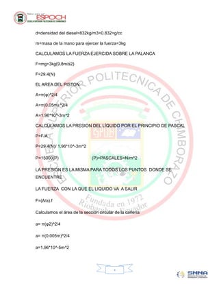 d=densidad del diesel=832kg/m3=0.832=g/cc

m=masa de la mano para ejercer la fuerza=3kg

CALCULAMOS LA FUERZA EJERCIDA SOBRE LA PALANCA

F=mg=3kg(9.8m/s2)

F=29.4(N)

EL AREA DEL PISTON

A=π(φ)^2/4

A=π(0.05m) ^2/4

A=1.96*10^-3m^2

CALCULAMOS LA PRESION DEL LÍQUIDO POR EL PRINCIPIO DE PASCAL

P=F/A

P=29.4(N)/ 1.96*10^-3m^2

P=15000(P)                   (P)=PASCALES=N/m^2

LA PRESION ES LA MISMA PARA TODOS LOS PUNTOS DONDE SE
ENCUENTRE

LA FUERZA CON LA QUE EL LIQUIDO VA A SALIR

F=(A/a).f

Calculamos el área de la sección circular de la cañería

a= π(φ2)^2/4

a= π(0.005m)^2/4

a=1.96*10^-5m^2




                                         x
 