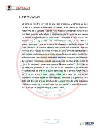1. PRESENTACIÓN

  El tema de nuestro proyecto es una idea creacional y concisa, ya que
  debido al constante problema en los talleres de la carrera de Ingeniería
  Automotriz de la Escuela Superior Politécnica de Chimborazo, tomando en
  cuenta el punto de vista laboral – práctico estudiantil, notamos que es una
  necesidad obligatoria que los estudiantes postulantes a dicha carrera se
  especialicen;   proponemos una implementación de un medidor de
  inyectores casero , para así suplementar el poco o nulo abastecimiento del
  taller mecánico automotriz. Nuestra idea ayudara al estudiante a que se
  motive a crear nuevas máquinas motrices, de igual forma lo incentivaremos
  con nuestra colaboración con el medio ambiente, puesto que el medidor de
  inyectores está fabricado con elementos reciclados, un punto importante es
  su valoración monetaria e incluso su presupuesto es de un precio ínfimo al
  precio de un aparato nuevo o de paquete. Nuestra realización del proyecto
  se basa principalmente en las opiniones de los beneficiarios, en este caso
  los estudiantes de primero a quinto semestres de la carrera Automotriz, a
  los docentes y autoridades institucionales respectivas, así y solo así
  podremos nosotros saber las necesidades, opiniones y sugerencias        de
  cada uno de estos grupos, para hacerlo nos guiaremos de unas encuestas
  dividas en grupos de prioridad, luego con los resultados obtenidos reducir
  el porcentaje de preparación práctica estudiantil.




                                    i
 