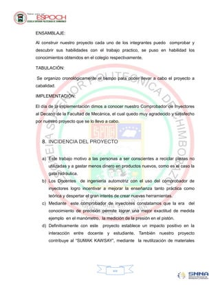 ENSAMBLAJE:

Al construir nuestro proyecto cada uno de los integrantes puedo comprobar y
descubrir sus habilidades con el trabajo practico, se puso en habilidad los
conocimientos obtenidos en el colegio respectivamente.

TABULACIÓN:

Se organizo cronológicamente el tiempo para poder llevar a cabo el proyecto a
cabalidad.

IMPLEMENTACIÓN:

El día de la implementación dimos a conocer nuestro Comprobador de Inyectores
al Decano de la Facultad de Mecánica, el cual quedo muy agradecido y satisfecho
por nuestro proyecto que se lo llevo a cabo.



   8. INCIDENCIA DEL PROYECTO


   a) Este trabajo motivo a las personas a ser conscientes a reciclar piezas no
      utilizadas y a gastar menos dinero en productos nuevos, como es el caso la
      gata hidráulica.
   b) Los Docentes de ingeniería automotriz con el uso del comprobador de
      inyectores logro incentivar a mejorar la enseñanza tanto práctica como
      teórica y despertar el gran interés de crear nuevas herramientas.
   c) Mediante este comprobador de inyectores constatamos que la era del
      conocimiento de precisión permite lograr una mejor exactitud de medida
      ejemplo en el manómetro, la medición de la presión en el pistón.
   d) Definitivamente con este     proyecto establece un impacto positivo en la
      interacción entre docente y estudiante. También nuestro proyecto
      contribuye al “SUMAK KAWSAY”, mediante la reutilización de materiales




                                        xix
 