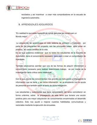 reciclados y así incentivar a crear más comprobadores en la escuela de
       ingeniería automotriz.


   9. APRENDIZAJES ADQUIRIDOS


“En realidad lo que estás haciendo es luchar para que las construyan un
Mundo mejor”.


La adquisición de aprendizajes en este sistema de admisión y nivelación, por
parte de los integrantes del proyecto, son las principales bases para poner en
práctica en varios ámbitos de la vida.
Es así que podemos evidenciar que no todos los estudiantes de la Escuela de
Automotriz, tiene el conocimiento necesario para usar o crear un comprobador de
inyectores.


También alcanzamos asimilar que una de las formas de adquirir información y
conocimiento necesario para realizar determinado trabajo, es por medio de la
investigación tanto crítica como intelectual.


Con lo que uno de los conocimientos más grandes es instruyendo y propagando la
información que se tiene, y así dicha información se va ampliando con la ayuda
de personas que también están al tanto de dicha indagación.


Las estudiantes y autoridades que tiene conocimiento del tema coincidieron en
forma unánime, sobre       la propagación de este tema que tomara una acción
positiva para una mayor adquisición de conocimientos encaminados al desarrollo
colectivo. Esto nos ayudó a mejorar nuestras habilidades comunicativas y
racionales mediante la ejecución de encuestas.




                                          xx
 