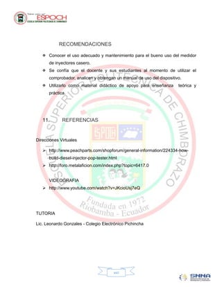 RECOMENDACIONES

    Conocer el uso adecuado y mantenimiento para el bueno uso del medidor
      de inyectores casero.
    Se confía que el docente y sus estudiantes al momento de utilizar el
      comprobador, analicen y obtengan un manual de uso del dispositivo.
    Utilizarlo como material didáctico de apoyo para enseñanza       teórica y
      práctica.




   11.       REFERENCIAS


Direcciones Virtuales

    http://www.peachparts.com/shopforum/general-information/224334-how-
      build-diesel-injector-pop-tester.html
    http://foro.metalaficion.com/index.php?topic=6417.0


      VIDEOGRAFIA
    http://www.youtube.com/watch?v=JKcioUsj7eQ




TUTORIA

Lic. Leonardo Gonzales - Colegio Electrónico Pichincha




                                         xxii
 