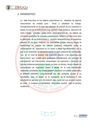 2. DIAGNOSTICO

  La falta financiera en los talleres automotrices no abastece de algunos
  instrumentos   de   medida    para     llevar   a   cabalidad   su   trabajo.
  Comparativamente es el caso del mediador de presión de los inyectores a
  diésel, el cual es un instrumento muy costoso y que facilita la ejecución de
  dicho trabajo, además existe otros inconvenientes en los talleres de
  mecánica automotriz de diversas universidades, debido a su alto costo para
  la obtención de los instrumentos y equipos necesarios para la respectiva
  práctica. En su gran mayoría, los estudiantes pueden que no tengan la
  oportunidad de realizar los talleres prácticos necesarios sobre la
  comprobación de inyectores en un motor a diésel figurativamente, por lo
  que al no realizarlas el estudiante pierde un gran potencial de aprendizaje,
  que en un nivel de estudio más avanzado adjunto a las pasantías que
  todos tienen que cumplir para graduarse, posiblemente ahí consigan la
  manipulación del mencionado comprobador de inyectores y tomando en
  cuenta problemas germinados desde ya hace un tiempo, hemos ideado un
  comprobador de inyectores casero a diésel, en el cual intervendrán
  materiales reciclables, los cuales también incentivan al cuidado ambiental y
  al SUMAK KAWSAY; conjuntamente con ello podemos ayudar a su
  creatividad, para no seguir en la monotonía de la tecnología y vida
  estudiantil en general; sino de producir algo nuevo por sus propios medios
  en base a nuestros conocimientos adquiridos durante todo el periodo
  académico.




                                    ii
 
