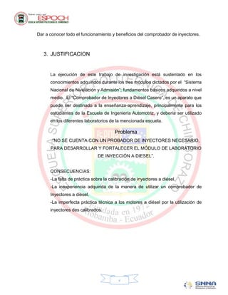 Dar a conocer todo el funcionamiento y beneficios del comprobador de inyectores.



   3. JUSTIFICACION


      La ejecución de este trabajo de investigación está sustentado en los
      conocimientos adquiridos durante los tres módulos dictados por el “Sistema
      Nacional de Nivelación y Admisión”; fundamentos básicos adquiridos a nivel
      medio. El “Comprobador de Inyectores a Diésel Casero”, es un aparato que
      puede ser destinado a la enseñanza-aprendizaje, principalmente para los
      estudiantes de la Escuela de Ingeniería Automotriz, y debería ser utilizado
      en los diferentes laboratorios de la mencionada escuela.

                                        Problema
       “NO SE CUENTA CON UN PROBADOR DE INYECTORES NECESARIO,
      PARA DESARROLLAR Y FORTALECER EL MÓDULO DE LABORATORIO
                               DE INYECCIÓN A DIESEL”.


      CONSECUENCIAS:
      -La falta de práctica sobre la calibración de inyectores a diésel.
      -La inexperiencia adquirida de la manera de utilizar un comprobador de
      Inyectores a diésel.
      -La imperfecta práctica técnica a los motores a diésel por la utilización de
      inyectores des calibrados.




                                          v
 