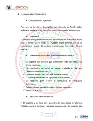 4. FUNDAMENTACIÓN TEORICA

             Comprobador de Inyectores:


  Para que los inyectores desempeñen correctamente su función deben
  probarse y regularse en un específico equipo comprobador de inyectores.


             Constitución:
  El elemento principal del comprobador de inyectores es una bomba de alta
  presión, similar aun a bomba de Inyección mono cilíndrica sin eje de
  accionamiento propio. Se acciona manualmente. Por medio de una
  palanca.


             Los elementos adicionales que completan el equipo son:


      Un depósito para el aceite que alimenta la bomba con diésel, para
        probar inyectores.
      Un manómetro con rango de escala, graduada en Kg. /cm.
        (Kilogramos / centímetros).
      Una llave de paso para exclusión en el manómetro.
      Tuberías para conectar los inyectores al comprobador.
      Un     recipiente     para   recoger   el   combustible   el   combustible
        pulverizado.
      Accesorios para conectar inyectores de tipos especiales.
      Inyectores a probar.


             Descripción de los accesorios:


  1. El depósito y su tapa son, generalmente estampados en plancha.
  Tratados contra la corrosión y pintados exteriormente. Un pequeño filtro



                                      vi
 