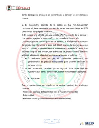 dentro del depósito protege a los elementos de la bomba y los inyectores en
prueba.


2. El manómetro, además de la escala en Kg. /cm.(Kilogramos/
centímetros), tiene graduada también de escala correspondiente en PSI
(libra-fuerza por pulgada cuadrada)
3. El registro una válvula con una entrada: (A) Proveniente de la bomba y
dos salidas: una para el Inyector (B) y otra para el manómetro (C).
Cuando se gira la llave de paso en un sentido, el manómetro es excluido
del circuito (se interrumpe el paso del diésel) girando la llave de paso en
sentido contrario, la presión llega al manómetro incluyendo al diésel .Las
tuberías son para alta presión, con terminales y tuercas de varios tamaños
y roscas adaptables a las diversas marcas y tipos de inyectores.
   a) El    recipiente   para   recoger   el   combustible   pulverizado   es
      generalmente de plástico transparente para permitir observar la
      forma de chorro.
   b) Los accesorios permiten probar algunos tipos especiales de
      inyectores que por su constitución, dijeren de los modelos comunes.


           Aplicación:


Con el comprobador de inyectores es posible efectuar las siguientes
pruebas:
· Presión de apertura de los infectos (con el manómetro incluido).
· Estanquidad.
· Forma de chorro y ruido característica en el manómetro.




                                  vii
 