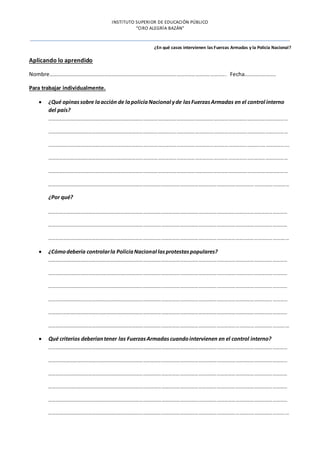 INSTITUTO SUPERIOR DE EDUCACIÓN PÚBLICO
“CIRO ALEGRÍA BAZÁN”
¿En qué casos intervienen las Fuerzas Armadas y la Policía Nacional?
Aplicando lo aprendido
Nombre………………………………………………………………………………………………………………………………. Fecha……………………..
Para trabajar individualmente.
 ¿Qué opinassobre laacción de lapolicíaNacional yde lasFuerzasArmadas en el control interno
del país?
……………………………………………………………………………………………………………………………………………………………………………
……………………………………………………………………………………………………………………………………………………………………………
…………………………………………………………………………………………………………………………………………………………………………….
……………………………………………………………………………………………………………………………………………………………………………
……………………………………………………………………………………………………………………………………………………………………………
…………………………………………………………………………………………………………………………………………………………………….………
¿Por qué?
……………………………………………………………………………………………………………………………………………………………………………
……………………………………………………………………………………………………………………………………………………………………………
……………………………………………………………………………………………………………………………………………………………………….……
 ¿Cómodebería controlarla PolicíaNacional lasprotestaspopulares?
……………………………………………………………………………………………………………………………………………………………………………
……………………………………………………………………………………………………………………………………………………………………………
……………………………………………………………………………………………………………………………………………………………………………
……………………………………………………………………………………………………………………………………………………………………………
……………………………………………………………………………………………………………………………………………………………………………
………………………………………………………………………………………………………………………………………………………………………….…
 Qué criterios deberíantener las FuerzasArmadascuandointervienen en el control interno?
……………………………………………………………………………………………………………………………………………………………………………
……………………………………………………………………………………………………………………………………………………………………………
……………………………………………………………………………………………………………………………………………………………………………
……………………………………………………………………………………………………………………………………………………………………………
……………………………………………………………………………………………………………………………………………………………………………
………………………………………………………………………………………………………………………………………………………………………….…
 