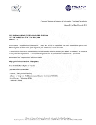Oficina del Consorcio Nacional de Recursos de Información Científica y Tecnológica
Av. Insurgentes Sur 1582, Col. Crédito Constructor, Del. Benito Juárez, C.P. 03940 México D.F. – Tel: 5322 7700 ext. 4020 a la 4026
Consorcio Nacional de Recursos de Información Científica y Tecnológica
México D.F. a 02 de febrero de 2015
ESTIMADO(A) ARIAM DAVID GONZALEZ GUZMAN
INSTITUTO TECNOLÓGICO DE TIJUANA
P r e s e n t e:
Tu inscripción a las Jornadas de Capacitación CONRICYT 2015 se ha completado con éxito. Durante las Capacitaciones
deberás ingresar al correo con el que te registraste para tener acceso a las evaluaciones.
Es necesario que realices las evaluaciones de las capacitaciones a las que asististe para obtener tu constancia de asistencia,
la cual podrás descargar hasta el 31 de diciembre del presente año en el sitio web de las Jornadas de Capacitación.
Recuerda llevar tu computadora o tableta electrónica.
http://jornadascapacitacion.conricyt.mx/
Sede: Instituto Tecnológico de Tijuana
Capacitaciones seleccionadas:
Science AAAs (Science Online)
Alliance of Crop Soil And Enviromental Science Societies (ACSESS)
Royal Society Publishing (RSP)
Thomson Reuters
 