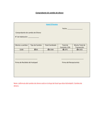 Comprobante de cambio de dinero




                                            Hotel El Paraíso

                                                                  Fecha: _________________

  Comprobante de cambio de Dinero

 N° de Habitación: ____________



  Monto a cambiar     Tipo de Cambio      Total Cambiado         Total de         Monto Total de
                                                               Comisión 15%        Transacción
        $100               ₡505               ₡50.500             ₡6.075             ₡34.425



 _________________________                                       _________________________

 Firma de Recibido del Huésped                                   Firma del Recepcionista




Nota: Lafórmula del cambio de dinero está en la hoja de Excel que dice Actividad 6. Cambio de
dinero.
 