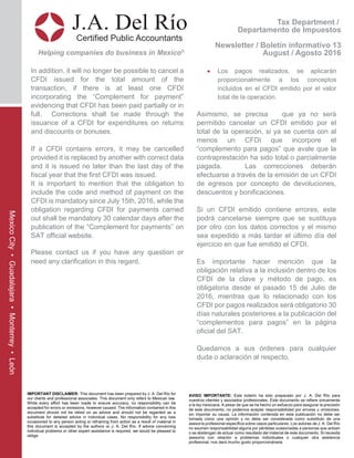 In addition, it will no longer be possible to cancel a
CFDI issued for the total amount of the
transaction, if there is at least one CFDI
incorporating the “Complement for payment”
evidencing that CFDI has been paid partially or in
full. Corrections shall be made through the
issuance of a CFDI for expenditures on returns
and discounts or bonuses.
If a CFDI contains errors, it may be cancelled
provided it is replaced by another with correct data
and it is issued no later than the last day of the
fiscal year that the first CFDI was issued.
It is important to mention that the obligation to
include the code and method of payment on the
CFDI is mandatory since July 15th, 2016, while the
obligation regarding CFDI for payments carried
out shall be mandatory 30 calendar days after the
publication of the “Complement for payments” on
SAT official website.
Please contact us if you have any question or
need any clarification in this regard.
• Los pagos realizados, se aplicarán
proporcionalmente a los conceptos
incluidos en el CFDI emitido por el valor
total de la operación.
Asimismo, se precisa que ya no será
permitido cancelar un CFDI emitido por el
total de la operación, si ya se cuenta con al
menos un CFDI que incorpore el
“complemento para pagos” que avale que la
contraprestación ha sido total o parcialmente
pagada. Las correcciones deberán
efectuarse a través de la emisión de un CFDI
de egresos por concepto de devoluciones,
descuentos y bonificaciones.
Si un CFDI emitido contiene errores, este
podrá cancelarse siempre que se sustituya
por otro con los datos correctos y el mismo
sea expedido a más tardar el último día del
ejercicio en que fue emitido el CFDI.
Es importante hacer mención que la
obligación relativa a la inclusión dentro de los
CFDI de la clave y método de pago, es
obligatoria desde el pasado 15 de Julio de
2016, mientras que lo relacionado con los
CFDI por pagos realizados será obligatorio 30
días naturales posteriores a la publicación del
“complementos para pagos” en la página
oficial del SAT.
Quedamos a sus órdenes para cualquier
duda o aclaración al respecto.
Tax Department /
Departamento de Impuestos
Newsletter / Boletín informativo 13
August / Agosto 2016
J.A. Del Río
Certified Public Accountants
Helping companies do business in Mexico®
IMPORTANT DISCLAIMER: This document has been prepared by J. A. Del Río for
our clients and professional associates. This document only refers to Mexican law.
While every effort has been made to ensure accuracy, no responsibility can be
accepted for errors or omissions, however caused. The information contained in this
document should not be relied on as advice and should not be regarded as a
substitute for detailed advice in individual cases. No responsibility for any loss
occasioned to any person acting or refraining from action as a result of material in
this document is accepted by the authors or J. A. Del Río. If advice concerning
individual problems or other expert assistance is required, we would be pleased to
oblige.
AVISO IMPORTANTE: Este boletín ha sido preparado por J. A. Del Río para
nuestros clientes y asociados profesionales. Este documento se refiere únicamente
a la ley mexicana. A pesar de que se ha hecho un esfuerzo para asegurar la precisión
de este documento, no podemos aceptar responsabilidad por errores u omisiones,
sin importar su causa. La información contenida en esta publicación no debe ser
tomada como una opinión y no debe ser considerada como substituto de una
asesoría profesional específica sobre casos particulares. Los autores de J. A. Del Río
no asumen responsabilidad alguna por pérdidas ocasionadas a personas que actúen
o se abstengan de actuar como resultado del material de este documento. Si necesita
asesoría con relación a problemas individuales o cualquier otra asistencia
profesional, nos dará mucho gusto proporcionársela.
MexicoCity•Guadalajara•Monterrey•León
 
