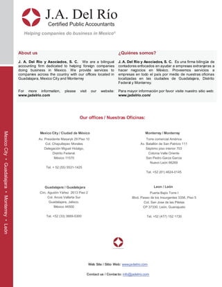 J.A. Del Río
Certified Public Accountants
Helping companies do business in Mexico®
About us
J. A. Del Río y Asociados, S. C. We are a bilingual
accounting firm dedicated to helping foreign companies
doing business in Mexico. We provide services to
companies across the country with our offices located in
Guadalajara, Mexico City and Monterrey
For more information, please visit our website:
www.jadelrio.com
¿Quiénes somos?
J. A. Del Río y Asociados, S. C. Es una firma bilingüe de
contadores enfocados en ayudar a empresas extranjeras a
hacer negocios en México. Proveemos servicios a
empresas en todo el país por medio de nuestras oficinas
localizadas en las ciudades de Guadalajara, Distrito
Federal y Monterrey.
Para mayor información por favor visite nuestro sitio web:
www.jadelrio.com/
Web Site / Sitio Web: www.jadelrio.com
Contact us / Contacto: info@jadelrio.com
Our offices / Nuestras Oficinas:
Mexico City / Ciudad de México Monterrey / Monterrey
Torre comercial América
Av. Batallón de San Patricio 111
Séptimo piso interior 703
Colonia Valle Oriente
San Pedro Garza Garcia
Nuevo León 66269
Tel. +52 (81) 4624-0145
Guadalajara / Guadalajara
Circ. Agustín Yáñez 2613 Piso 2
Col. Arcos Vallarta Sur
Guadalajara, Jalisco.
México 44500
Tel. +52 (33) 3669-5300
Av. Presidente Masaryk 29 Piso 10
Col. Chapultepec Morales
Delegación Miguel Hidalgo,
Distrito Federal.
México 11570
Tel. + 52 (55) 5531-1425
Puerta Bajío Torre I
Blvd. Paseo de los Insurgentes 3356, Piso 5
Col. San Jose de las Piletas
CP 37330, León, Guanajuato
Tel. +52 (477) 152 1730
Leon / León
MexicoCity•Guadalajara•Monterrey•León
 