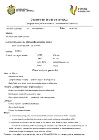 Gobierno del Estado de Veracruz
                                Comprobante para realizar el Ordenamiento Vehicular

  Línea de Captura:              00111306098988330227                                 Folio:        00362199

  Usuario
  RICARDO CASTRO VALDIVIA


  Le informamos que su cita ha sido registrada para el
          29 de Octubre de 2011 a las 10:40 hrs


  Módulo:      Córdoba

  El vehículo registrado es:                     Marca:                    ITALIKA
                                                 Línea:                    FT 125
                                                 Num. Serie:               3SCPFTDEXA1013151

                                                 Placa:                    1RUA3


                                          Documentos a presentar
Persona Física:
     Identificación oficial

     Comprobante de domicilio           (Máximo 90 dias de antigüedad)

     Carta Poder si no acude personalmente el propietario del vehiculo

Persona Moral (Empresas y organizaciones) :
     Acta constitutiva y RFC de la empresa propietaria del vehículo

     Identificación oficial del representante legal.

     Comprobante de domicilio           (Máximo 90 dias de antigüedad)

Vehiculo:
     Factura original o copia fotostática legible

     Comprobante de cita
     Entrega de placas anteriores
Notas:
     Los documentos que se pueden presentar como identificacion son: (credencial de elector, pasaporte,

          formato migración, cartilla militar, licencia de conducir, cedula profesional, credencial del IMSS)

      El comprobante de domicilio puede ser: Recibo de luz, teléfono, agua, estado de cuenta bancario, afore, TV.

          Si el vehículo es adquirido por financiamiento puede presentar CARTA FACTURA, cuya expedición no puede ser
      mayor a 90 dias. En caso de flotilla vehicular de persona moral, únicamente se presentarán los documentos
      de identificación de la empresa en el trámite del primer vehículo.

Cualquier duda relacionada con su cita marcar al 01-800-5233526 donde con gusto le atenderemos
 