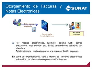 Otorgamiento de Facturas y
Notas Electrónicas
Emite factura
electrónica
Formato digital
Firmado digitalmente
1
RECEPTOR
(CLIENTE)
 Por medios electrónicos. Ejemplo: pagina web, correo
electrónico, web service, etc. El tipo de medio es señalado por
el emisor.
Adicionalmente, podrá otorgarse una representación impresa.
En caso de exportaciones, será a través de medios electrónicos
señalados por el usuario o representación impresa
 