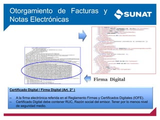 Otorgamiento de Facturas y
Notas Electrónicas
Firma Digital
Certificado Digital / Firma Digital (Art. 2° )
— A la firma electrónica referida en el Reglamento Firmas y Certificados Digitales (IOFE).
— Certificado Digital debe contener RUC, Razón social del emisor. Tener por lo menos nivel
de seguridad medio.
 